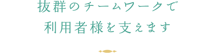 抜群のチームワークで利用者様を支えます。