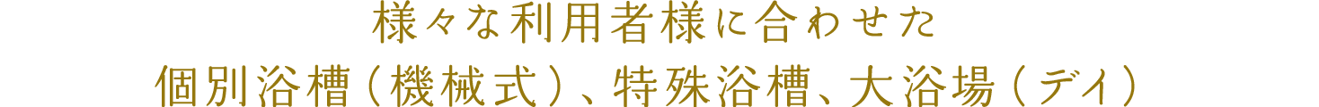 様々な利用者様に合わせた個別浴槽（機械式）、特殊浴槽、大浴場（デイ）